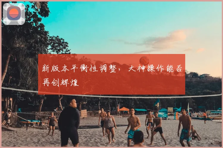 新版本平衡性调整,大神操作能否再创辉煌