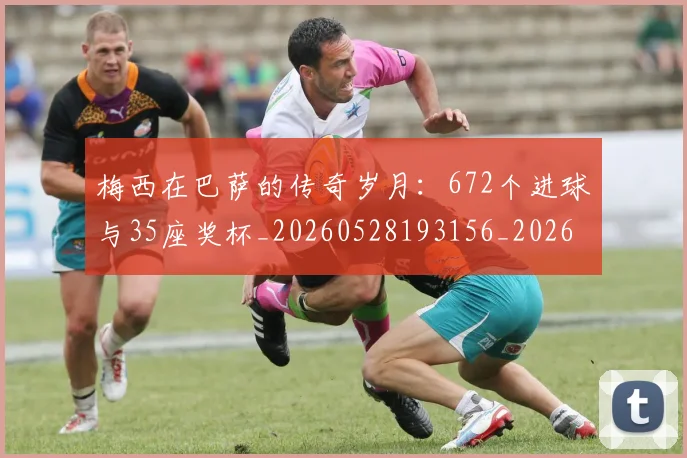 梅西在巴萨的传奇岁月:672个进球与35座奖杯_20260528193156_20260707023046_20260731180823