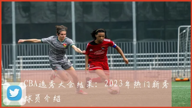 CBA选秀大会结果：2023年热门新秀球员介绍