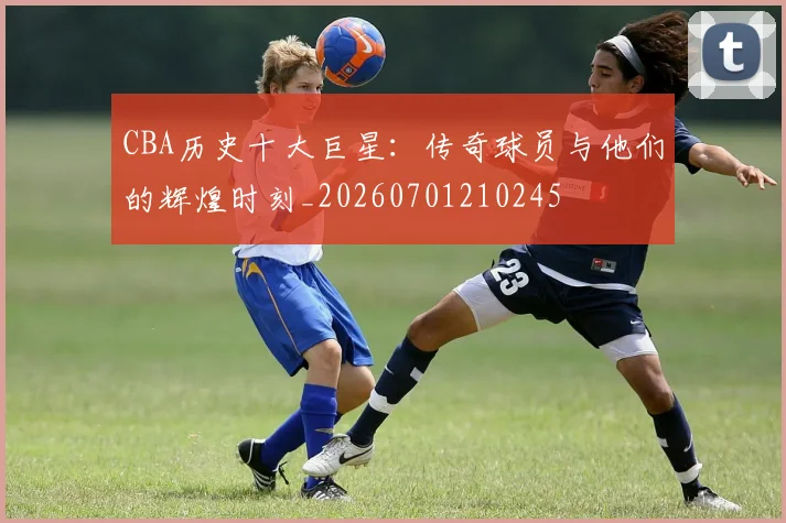 CBA历史十大巨星:传奇球员与他们的辉煌时刻_20260701210245