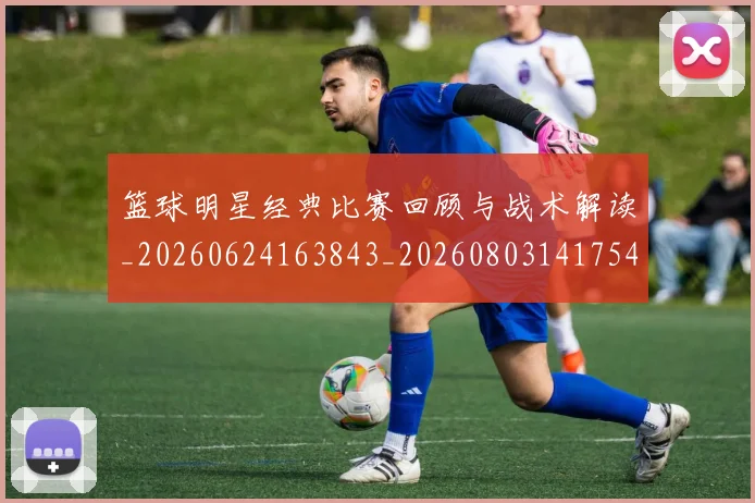 篮球明星经典比赛回顾与战术解读_20260624163843_20260803141754