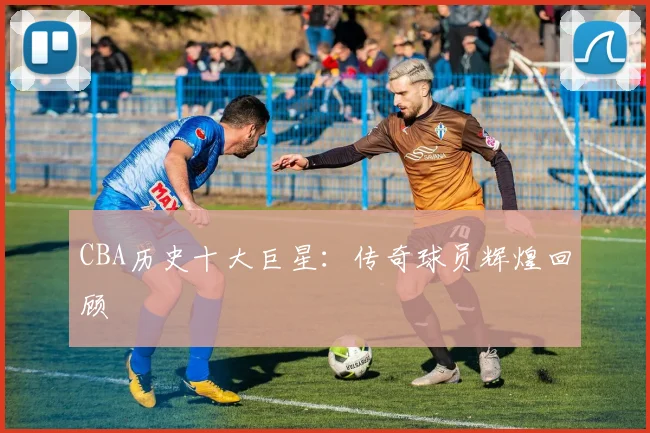 CBA历史十大巨星:传奇球员辉煌回顾
