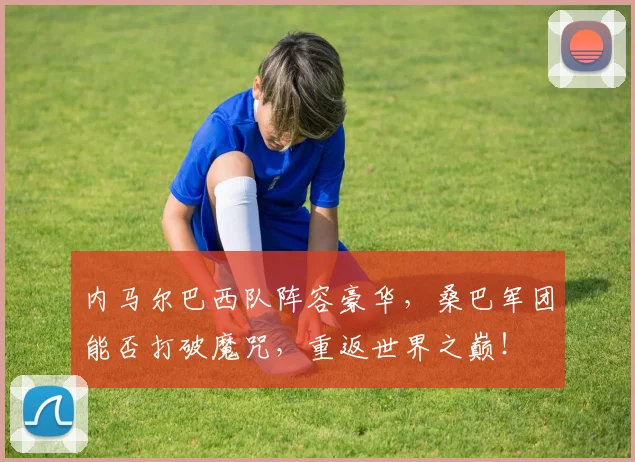 内马尔巴西队阵容豪华，桑巴军团能否打破魔咒，重返世界之巅！