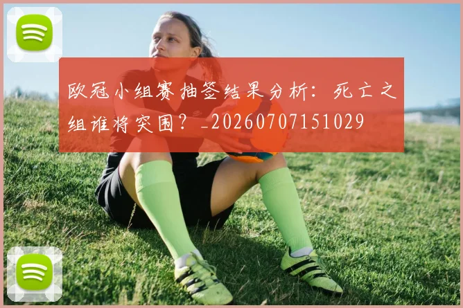 欧冠小组赛抽签结果分析:死亡之组谁将突围?_20260707151029
