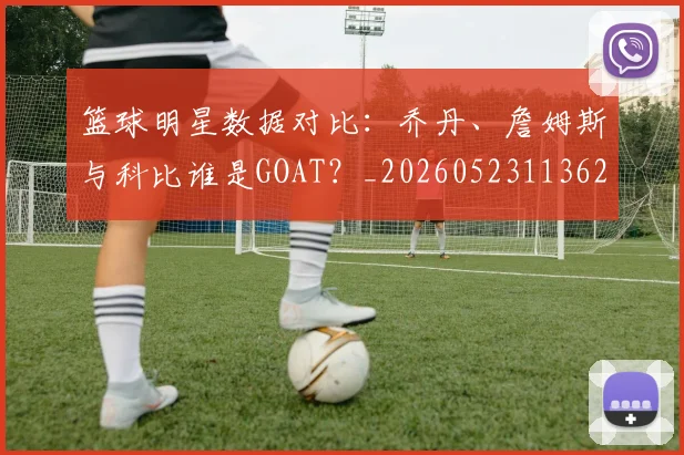 篮球明星数据对比：乔丹、詹姆斯与科比谁是GOAT？_20260523113620_20260708200402