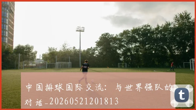中国排球国际交流:与世界强队的对话_20260521201813