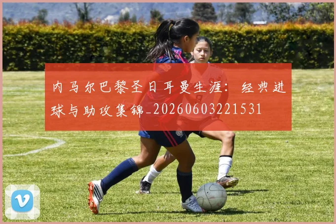 内马尔巴黎圣日耳曼生涯：经典进球与助攻集锦_20260603221531