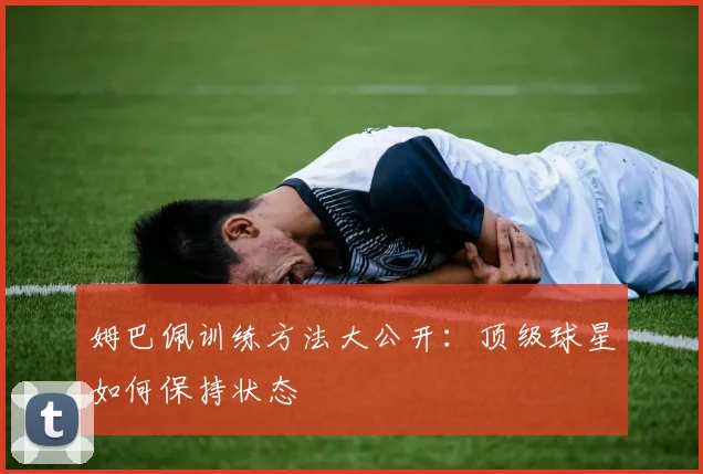 姆巴佩训练方法大公开：顶级球星如何保持状态
