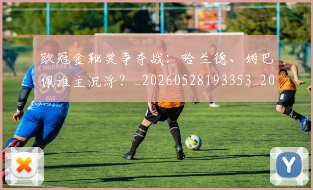欧冠金靴奖争夺战：哈兰德、姆巴佩谁主沉浮？_20260528193353_20260707151932