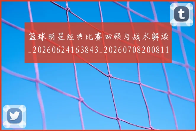 篮球明星经典比赛回顾与战术解读_20260624163843_20260708200811_20260803141755