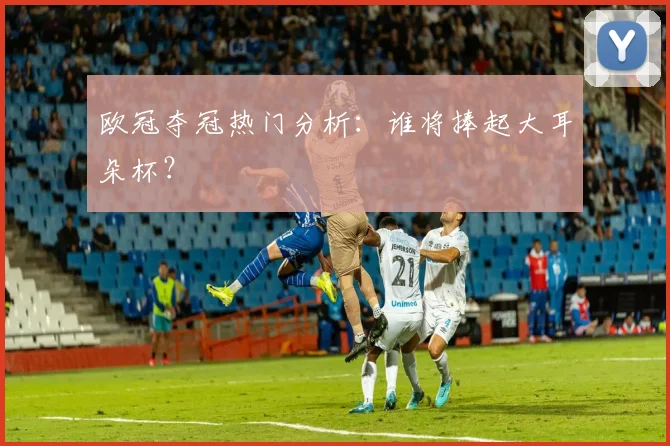 欧冠夺冠热门分析:谁将捧起大耳朵杯?