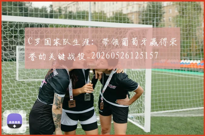 C罗国家队生涯：带领葡萄牙赢得荣誉的关键战役_20260526125157