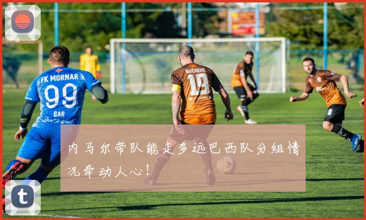 内马尔带队能走多远巴西队分组情况牵动人心！