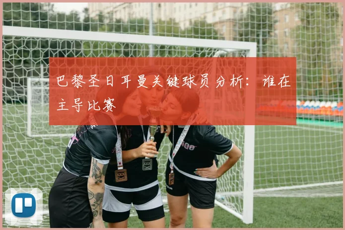 巴黎圣日耳曼关键球员分析：谁在主导比赛