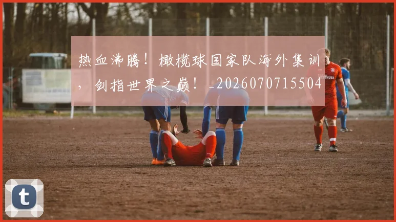 热血沸腾!橄榄球国家队海外集训,剑指世界之巅!_20260707155049_20260803133554