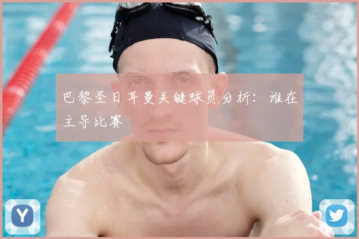 巴黎圣日耳曼关键球员分析:谁在主导比赛