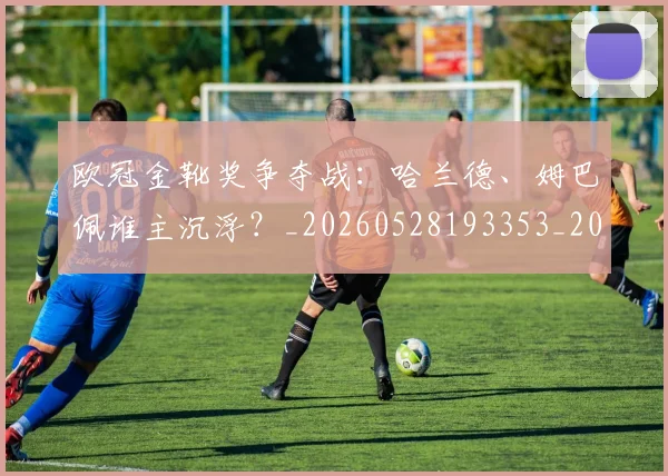 欧冠金靴奖争夺战:哈兰德、姆巴佩谁主沉浮?_20260528193353_20260707151932