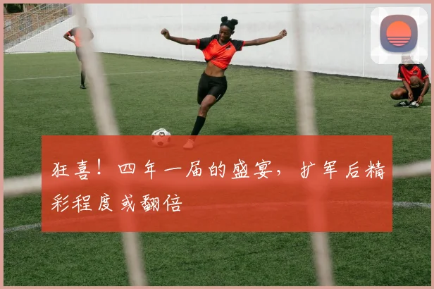 狂喜！四年一届的盛宴，扩军后精彩程度或翻倍
