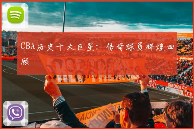 CBA历史十大巨星：传奇球员辉煌回顾