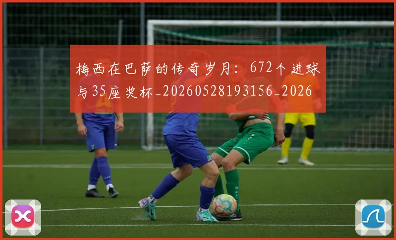 梅西在巴萨的传奇岁月：672个进球与35座奖杯_20260528193156_20260707023046