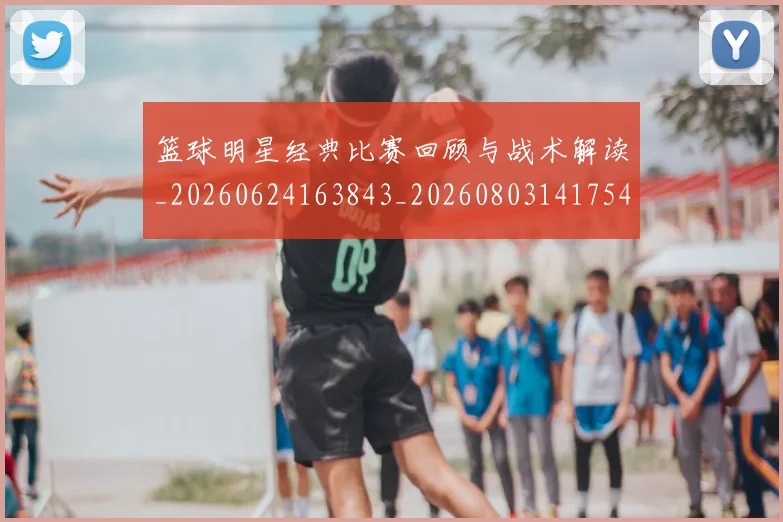 篮球明星经典比赛回顾与战术解读_20260624163843_20260803141754