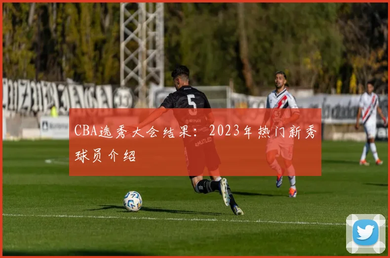 CBA选秀大会结果:2023年热门新秀球员介绍