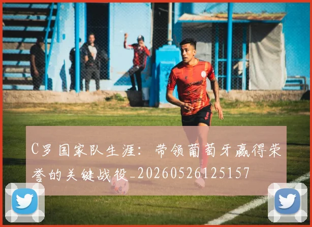 C罗国家队生涯：带领葡萄牙赢得荣誉的关键战役_20260526125157