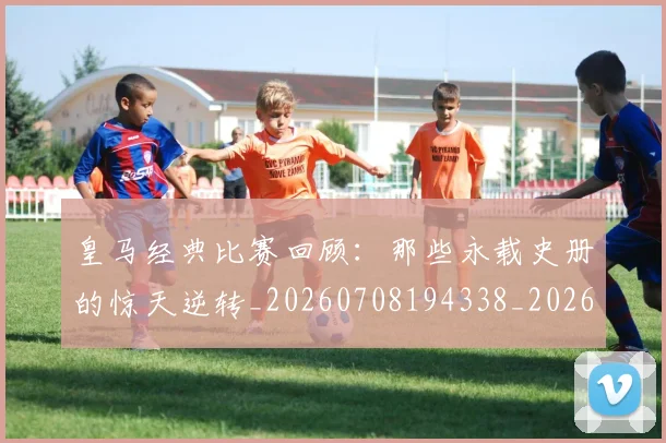 皇马经典比赛回顾:那些永载史册的惊天逆转_20260708194338_20260802163712