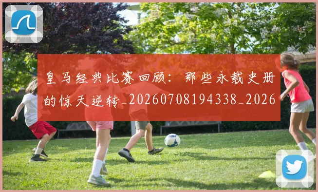 皇马经典比赛回顾:那些永载史册的惊天逆转_20260708194338_20260802163712
