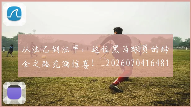 从法乙到法甲，这位黑马球员的转会之路充满惊喜！_20260704164813